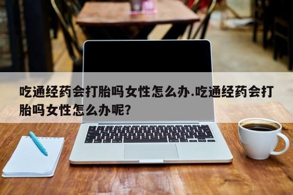 哪里有米索前列醇片吃通经药会打胎吗女性怎么办.吃通经药会打胎吗女性怎么办呢？