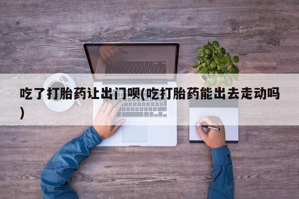 哪里有米索前列醇片吃了打胎药让出门呗(吃打胎药能出去走动吗)