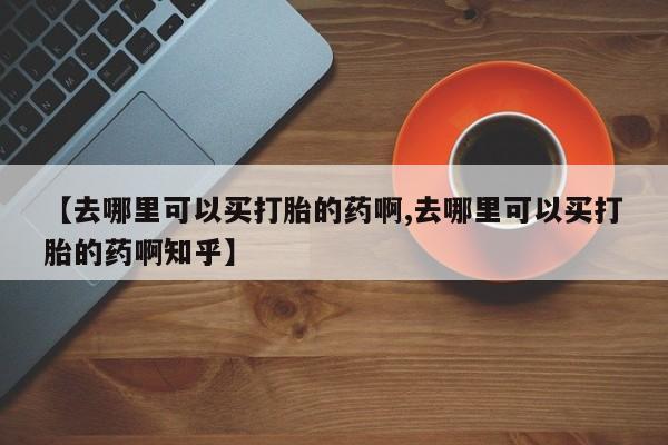 哪里有米索前列醇片【去哪里可以买打胎的药啊,去哪里可以买打胎的药啊知乎】