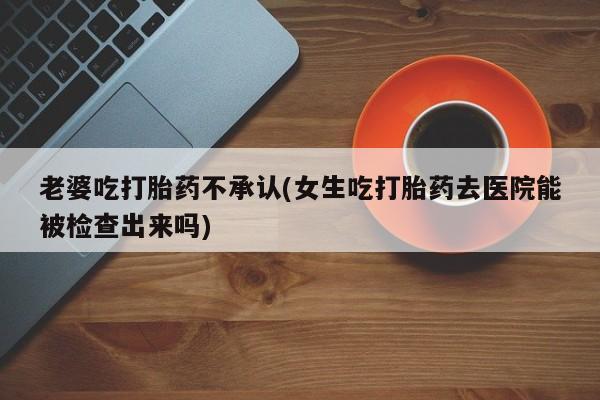 哪里有米索前列醇片老婆吃打胎药不承认(女生吃打胎药去医院能被检查出来吗)