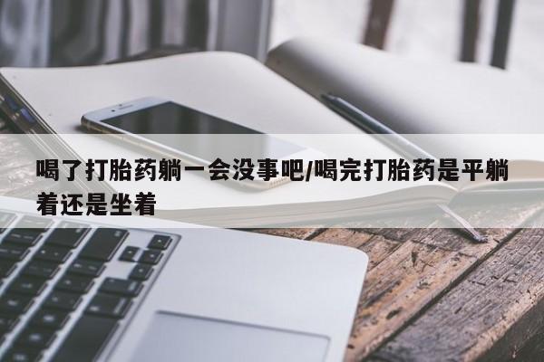 哪里有米索前列醇片喝了打胎药躺一会没事吧/喝完打胎药是平躺着还是坐着