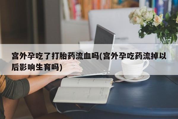 哪里有米索前列醇片宫外孕吃了打胎药流血吗(宫外孕吃药流掉以后影响生育吗)