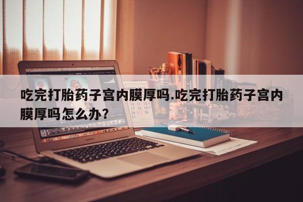 哪里有米索前列醇片吃完打胎药子宫内膜厚吗.吃完打胎药子宫内膜厚吗怎么办？