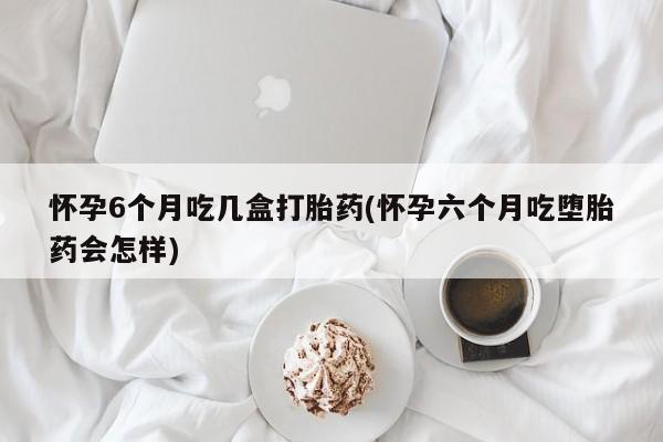 哪里有米索前列醇片怀孕6个月吃几盒打胎药(怀孕六个月吃堕胎药会怎样)
