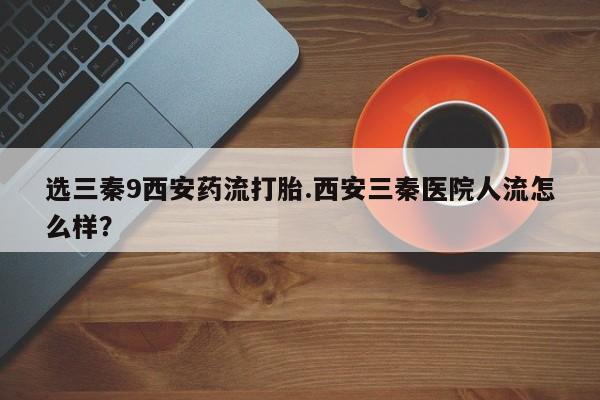 哪里有米索前列醇片选三秦9西安药流打胎.西安三秦医院人流怎么样？