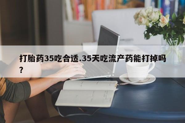哪里有米索前列醇片打胎药35吃合适.35天吃流产药能打掉吗？