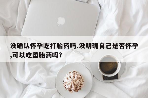 哪里有米索前列醇片没确认怀孕吃打胎药吗.没明确自己是否怀孕,可以吃堕胎药吗？