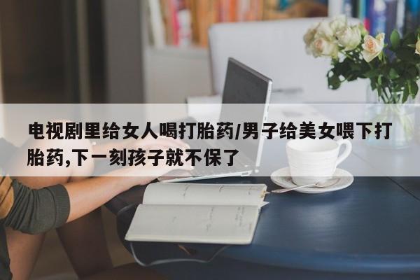 哪里有米索前列醇片电视剧里给女人喝打胎药/男子给美女喂下打胎药,下一刻孩子就不保了