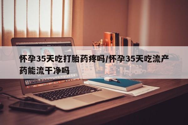 哪里有米索前列醇片怀孕35天吃打胎药疼吗/怀孕35天吃流产药能流干净吗