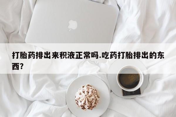哪里有米索前列醇片打胎药排出来积液正常吗.吃药打胎排出的东西？