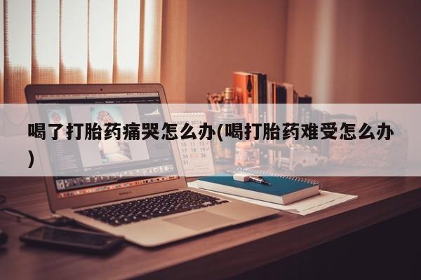 哪里有米索前列醇片喝了打胎药痛哭怎么办(喝打胎药难受怎么办)
