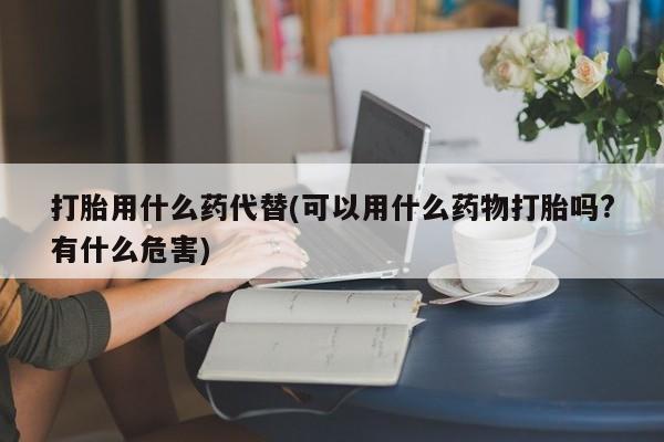 哪里有米索前列醇片打胎用什么药代替(可以用什么药物打胎吗?有什么危害)