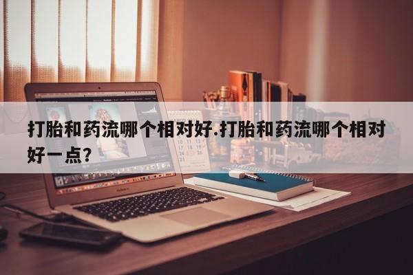 哪里有米索前列醇片打胎和药流哪个相对好.打胎和药流哪个相对好一点？