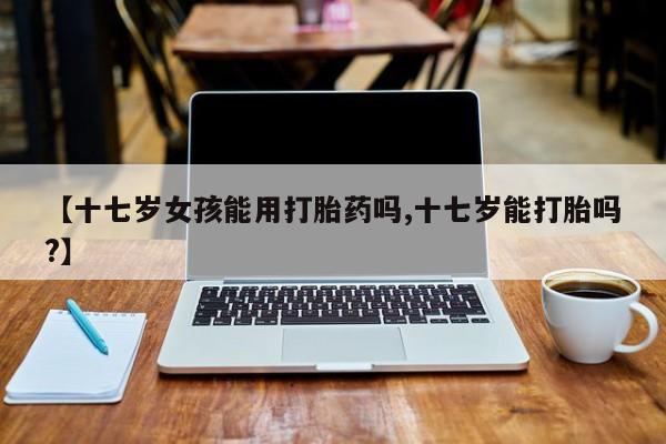 哪里有米索前列醇片【十七岁女孩能用打胎药吗,十七岁能打胎吗?】