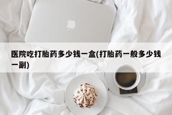 哪里有米索前列醇片医院吃打胎药多少钱一盒(打胎药一般多少钱一副)