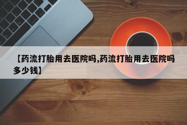 哪里有米索前列醇片【药流打胎用去医院吗,药流打胎用去医院吗多少钱】