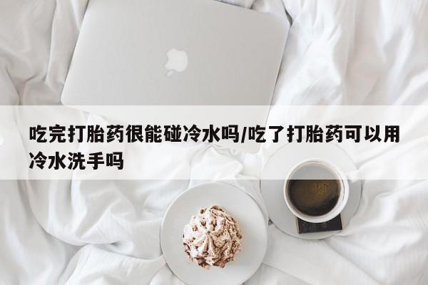 哪里有米索前列醇片吃完打胎药很能碰冷水吗/吃了打胎药可以用冷水洗手吗