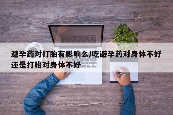 哪里有米索前列醇片避孕药对打胎有影响么/吃避孕药对身体不好还是打胎对身体不好