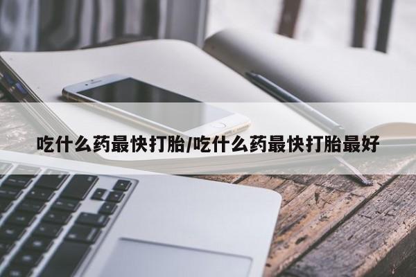 哪里有米索前列醇片吃什么药最快打胎/吃什么药最快打胎最好