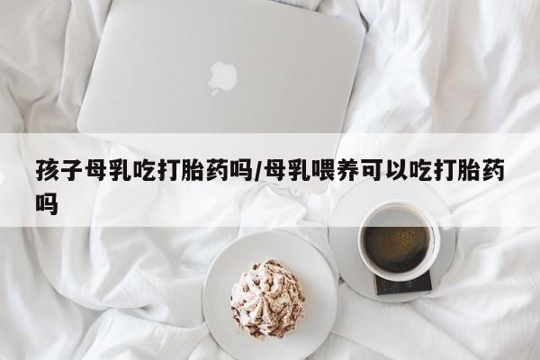 哪里有米索前列醇片孩子母乳吃打胎药吗/母乳喂养可以吃打胎药吗